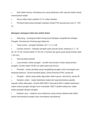 Saiz kabel mampu membawa arus yang diperlukan oleh sesuatu beban tanpa
memanaskan kabel.
      Susut voltan tidak melebihi 2.5 % voltan bekalan.
      Penebat kabel sesuai dengan keadaan (kabel PVK sesuaiuntuk suhu 0 - 65?
C).


Bahagian–bahagian kabel dan Istilah Kabel

      Sekurang – kurangnya kabel mempunyai bahagian yangdikenali sebagai
Pengalir, Penebat dan Perlindungan Mekanik.
      Teras (core) – pengalir bertebat, cth 1, 2, 3, 4 dll.
      Lembar (strand) – bilangan pengalir pada sesuatu teras, biasanya 3, 7, 19,
24, 37, 91 dll. Contoh kabel 7/1.04 mm (7 lembar dan garis pusat setiap lembar ialah
1.04 mm).
      Sarung kabel (jacket).
      Luas keratan rentas pengalir – jumlah luas keratan rentas setiap lembar
pengalir. Contoh kabel 7/0.85 mm ialah kabel saiz 4mm2.
      Penebat – bahan penebat yang mengelilingi pengalir untuk mencegah arus
daripada terbocor. Contoh penebat getah, polivinil klorida (PVK), kertas dll.
      Pengalir – bahan yang selalu digunakan ialah kuprum, aluminium, perak dll.
      Kadaran voltan – kadar ketahanan kabel dari segi penebatnya apabila
sesuatu voltan dikenakan. Contoh 600/1000 V bermakna 600 V adalah ketahanan
voltan antara pengalir dengan bumi manakala 1000 V adalah ketahanan voltan
antara pengalir dengan pengalir.
      Kadaran arus – kadaran arus maksimum yang mampu dibawa oleh kabel
tanpa memanaskan pengalir atau merosakkan penebatnya.
 