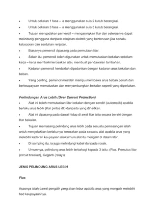 Untuk bekalan 1 fasa – ia menggunakan suis 2 kutub berangkai.
       Untuk bekalan 3 fasa – ia menggunakan suis 3 kutub berangkai.
       Tujuan mengadakan pemencil – mengasingkan litar dan seterusnya dapat
melindungi pengguna daripada renjatan elektrik yang berterusan jika berlaku
kebocoran dan sentuhan renjatan.
       Biasanya pemencil dipasang pada permulaan litar.
       Selain itu, pemencil boleh digunakan untuk memutuskan bekalan sebelum
kerja – kerja membaiki kerosakan atau membuat pendawaian tambahan.
       Kadaran pemencil hendaklah dipadankan dengan kadaran arus bekalan dan
beban.
       Yang penting, pemencil mestilah mampu membawa arus beban penuh dan
berkeupayaan memutuskan dan menyambungkan bekalan seperti yang diperlukan.


Perlindungan Arus Lebih (Over Current Protection)
       Alat ini boleh memutuskan litar bekalan dengan sendiri (automatik) apabila
berlaku arus lebih (litar pintas dll) daripada yang dihadkan.
       Alat ini dipasang pada dawai hidup di awal litar iaitu secara bersiri dengan
litar bekalan.
       Tujuan memasang pelindung arus lebih pada sesuatu pemasangan ialah
untuk mengelakkan berlakunya kerosakan pada sesuatu alat apabila arus yang
melebihi kadaran keupayaan maksimum alat itu mengalir di dalam litar.
       Di samping itu, ia juga melindungi kabel daripada rosak.
       Umumnya, pelindung arus lebih terbahagi kepada 3 iaitu: (Fius, Pemutus litar
(circuit breaker), Geganti (relay))


JENIS PELINDUNG ARUS LEBIH


Fius


Asasnya ialah dawai pengalir yang akan lebur apabila arus yang mengalir melebihi
had keupayaannya.
 