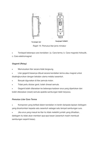 Rajah 14: Pemutus litar jenis miniatur


      Terdapat beberapa cara kendalian: (a. Cara terma, b. Cara magneto hidraulik,
c. Cara elektromagnet


Geganti (Relay)

      Memutuskan litar secara tidak langsung.
      Litar geganti biasanya dibuat secara kendalian terma atau magnet untuk
disalingkuncikan dengan bekalan utama melalui sesentuh.
      Banyak digunakan di litar pemula motor.
      Tidak perlu ditukar ganti, boleh direset semula.
      Geganti boleh dilaraskan ke beberapa kadaran arus yang diperlukan dan
boleh dilaraskan (reset) semula apabila sambungan telah terputus.


Pemutus Litar Cara Terma

      Komponen yang terlibat dalam kendalian ini terdiri daripada lapisan dwilogam
yang dicantumkan kepada satu sesentuh sebagai satu tempat sambungan suis.
      Jika arus yang masuk ke litar itu tidak melebihi jumlah yang dihadkan,
dwilogam itu tidak akan memberi apa-apa kesan (sesentuh masih membuat
sambungan seperti biasa).
 