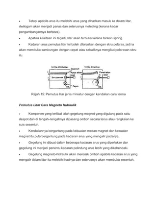 Tetapi apabila arus itu melebihi arus yang dihadkan masuk ke dalam litar,
dwilogam akan menjadi panas dan seterusnya meleding (kerana kadar
pengambangannya berbeza).
       Apabila keadaan ini terjadi, litar akan terbuka kerana tarikan spring.
       Kadaran arus pemutus litar ini boleh dilaraskan dengan skru pelaras, jadi ia
akan membuka sambungan dengan cepat atau sebaliknya mengikut pelarasan skru
itu.




         Rajah 15: Pemutus litar jenis miniatur dengan kendalian cara terma


Pemutus Litar Cara Magneto Hidraulik

       Komponen yang terlibat ialah gegelung magnet yang digulung pada satu
despot dan di tengah–tengahnya dipasang omboh secara terus atau rangkaian ke
suis sesentuh.
       Kendaliannya bergantung pada kekuatan medan magnet dan kekuatan
magnet itu pula bergantung pada kadaran arus yang mengalir padanya.
       Gegelung ini dibuat dalam beberapa kadaran arus yang diperlukan dan
gegelung ini menjadi penentu kadaran pelindung arus lebih yang dikehendaki.
       Gegelung magneto-hidraulik akan menolak omboh apabila kadaran arus yang
mengalir dalam litar itu melebihi hadnya dan seterusnya akan membuka sesentuh.
 