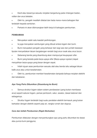 Kecil atau besarnya sesuatu renjatan bergantung pada rintangan badan,
voltan dan arus bekalan.
      Oleh itu, pengalir mestilah ditebat dan tiada mana–mana bahagian litar
terdedah kepada sentuhan.
      Perkara ini akan dibincangkan lebih lanjut di bahagian pembumian.


PEMBUMIAN

      Merupakan salah satu kaedah perlindungan.
      Ia juga merupakan sambungan yang dibuat antara logam dan bumi.
      Bumi merupakan pengalir yang terbesar dari segi saiz dan jumlah kawasan
liputan menyediakan laluan bergalangan rendah bagi arus rosak atau arus bocor.
      Sebarang benda yang disambung akan mempunyai keupayaan sifar.
      Bumi yang berada pada beza-upaya sifar (Beza-upaya rujukan) dapat
menyahkan beza-upaya yang besar dengan cepat.
      Inilah tujuan asas pembumian sesuatu alat atau benda iaitu sebagai laluan
balik arus atau untuk keselamatan.
      Oleh itu, pembumian memberi keselamatan daripada bahaya renjatan elektrik
dan kebakaran.


Apa Yang Perlu Dibumikan (Disambung ke Bumi)

      Semua struktur logam dalam sistem pendawaian (yang bukan membawa
arus) seperti saluran logam, perisai pembuluh, salur, sesalur, dawai katenari dan
sebagainya.
      Struktur logam terdedah bagi suatu peralatan elektrik termasuk yang bukan
berkaitan dengan elektrik seperti paip air, rangka rumah dan sbgnya.


Cara dan Istilah Pembumian (Rajah Berkaitan)


Pembumian dilakukan dengan menyambungkan apa yang perlu dibumikan ke dawai
atau punca bumi pengguna;
 