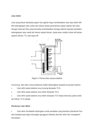 Litar Akhir


Litar yang keluar daripada papan fius agihan bagi membekalkan satu atau lebih titik-
titik kelengkapan atau soket alur keluar tanpa perantaraan papan agihan lain atau
dengan kata lain litar yang bersedia membekalkan tenaga elektrik kepada peralatan,
kelengkapan atau soket alir keluar seperti lampu, kipas atau melalui soket alit keluar
seperti sterika, TV, peti sejuk dll.




                           Rajah 3: Pemencilan secara elektrik


Umumnya, litar akhir untuk kediaman boleh dibahagikan kepada kumpulan berikut:
       Litar akhir pada kadaran arus kurang daripada 15 A.
       Litar akhir pada kadaran arus lebih daripada 15 A.
       Litar akhir pada kadaran arus lebih daripada 15 A tetapi tertumpu pada soket
alir keluar 13 A sahaja.


Peraturan Litar Akhir

       Litar akhir hendaklah diasingkan untuk peralatan yang berbeza (berlainan fius
dan kawalannya) bagi mencegah gangguan bekalan jika litar akhir lain mengalami
kerosakan.
 