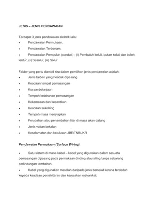 JENIS – JENIS PENDAWAIAN


Terdapat 3 jenis pendawaian elektrik iaitu:
        Pendawaian Permukaan.
        Pendawaian Terbenam.
        Pendawaian Pembuluh (conduit) - (i) Pembuluh keluli, bukan keluli dan boleh
lentur, (ii) Sesalur, (iii) Salur


Faktor yang perlu diambil kira dalam pemilihan jenis pendawaian adalah:
        Jenis beban yang hendak dipasang
        Keadaan tempat pemasangan
        Kos perbelanjaan
        Tempoh ketahanan pemasangan
        Kekemasan dan kecantikan
        Keadaan sekeliling
        Tempoh masa menyiapkan
        Perubahan atau penambahan litar di masa akan datang
        Jenis voltan bekalan
        Keselamatan dan kelulusan JBE/TNB/JKR


Pendawaian Permukaan (Surface Wiring)

        Satu sistem di mana kabel – kabel yang digunakan dalam sesuatu
pemasangan dipasang pada permukaan dinding atau siling tanpa sebarang
perlindungan tambahan.
        Kabel yang digunakan mestilah daripada jenis bersalut kerana terdedah
kepada keadaan persekitaran dan kerosakan mekanikal.
 