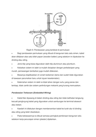 Rajah 6: Pendawaian yang bertebat di permukaan
       Bagi pendawaian permukaan yang dibuat di bangunan batu satu simen, kabel
akan diklipkan atas satu bilah papan (wooden batten) yang sebelum ini dipakukan ke
dinding atau siling.
       Jenis klip yang biasa digunakan ialah klip aluminium atau plumbum.
       Kebaikan sistem ini ialah ia mudah disiapkan dengan perbelanjaan yang
murah, pemasangan tambahan juga mudah dilakukan.
       Biasanya diaplikasikan di rumah kediaman (lama dan sudah tidak digunakan
di kawasan perumahan baru untuk tujuan keselamatan).
       Kelemahan sistem ini ialah ia tidak tahan dengan suhu yang panas dan
lembap, tidak cantik dan sistem perlindungan mekanik yang kurang memuaskan.


Pendawaian Terbenam (Embedded Wiring)

       Kabel litar dipasang di dalam dinding atau siling dan tidak kelihatan langsung
kecuali penghujung kabel yang digunakan untuk sambungan ke terminal aksesori
atau beban.
       Kaedah ini dilakukan dengan membenamkan kabel ke lurah alur di dinding
atau siling yang telah disediakan.
       Pada kebiasaannya ia dibuat semasa peringkat pembinaan bangunan iaitu
sebelum kerja penurapan simen (plaster) dijalankan.
 