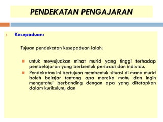 PENDEKATAN PENGAJARAN

1.   Kesepaduan:

       Tujuan pendekatan kesepaduan ialah:

          untuk mewujudkan minat murid yang tinggi terhadap
           pembelajaran yang berbentuk peribadi dan individu.
          Pendekatan ini bertujuan membentuk situasi di mana murid
           boleh belajar tentang apa mereka mahu dan ingin
           mengetahui berbanding dengan apa yang ditetapkan
           dalam kurikulum; dan
 