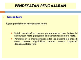 PENDEKATAN PENGAJARAN

1.    Kesepaduan:

     Tujuan pendekatan kesepaduan ialah:


            Untuk menekankan proses pembelajaran dan bukan isi
             kandungan mata pelajaran dan kemahiran semata-mata.
            Pendekatan ini mementingkan nilai sosial pembelajaran di
             mana pelajar digalakkan belajar secara koperatif
             dengan pelajar lain.
 