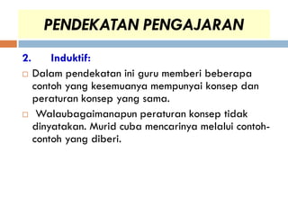 PENDEKATAN PENGAJARAN
2.       Induktif:
    Dalam pendekatan ini guru memberi beberapa
     contoh yang kesemuanya mempunyai konsep dan
     peraturan konsep yang sama.
     Walaubagaimanapun peraturan konsep tidak
     dinyatakan. Murid cuba mencarinya melalui contoh-
     contoh yang diberi.
 
