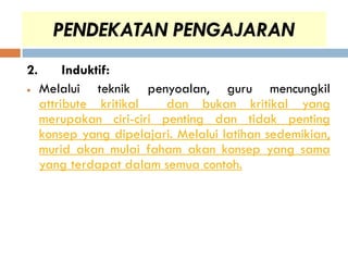 PENDEKATAN PENGAJARAN
2.        Induktif:
    Melalui teknik penyoalan, guru mencungkil
     attribute kritikal   dan bukan kritikal yang
     merupakan ciri-ciri penting dan tidak penting
     konsep yang dipelajari. Melalui latihan sedemikian,
     murid akan mulai faham akan konsep yang sama
     yang terdapat dalam semua contoh.
 