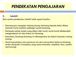 PENDEKATAN PENGAJARAN
2.      Induktif:
Satu contoh pendekatan induktif ialah seperti berikut:

   Seorang guru mengajar tentang konsep binatang kepada kelas. Beliau
    meminta murid memberi pelbagai contoh binatang.
   Daripada contoh-contoh yang diberi oleh murid, murid-murid dikehendaki
    mengenalpasti ciri dan bukan ciri binatang.
   Kemudian, binatang-binatang ini dikategorikan ke dalam kumpulan masing-
    masing.
   Murid menyatakan satu peraturan am dan merumuskan bahawa binatang
    terdiri daripada 5 kumpulan yang nyata (mamalia, amphibia, ikan, reptilia
    and burung).
 