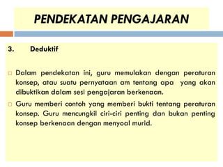 PENDEKATAN PENGAJARAN

3.       Deduktif

    Dalam pendekatan ini, guru memulakan dengan peraturan
     konsep, atau suatu pernyataan am tentang apa yang akan
     dibuktikan dalam sesi pengajaran berkenaan.
    Guru memberi contoh yang memberi bukti tentang peraturan
     konsep. Guru mencungkil ciri-ciri penting dan bukan penting
     konsep berkenaan dengan menyoal murid.
 