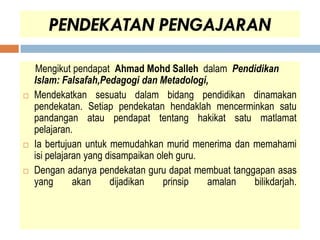PENDEKATAN PENGAJARAN

    Mengikut pendapat Ahmad Mohd Salleh dalam Pendidikan
    Islam: Falsafah,Pedagogi dan Metadologi,
   Mendekatkan sesuatu dalam bidang pendidikan dinamakan
    pendekatan. Setiap pendekatan hendaklah mencerminkan satu
    pandangan atau pendapat tentang hakikat satu matlamat
    pelajaran.
   Ia bertujuan untuk memudahkan murid menerima dan memahami
    isi pelajaran yang disampaikan oleh guru.
   Dengan adanya pendekatan guru dapat membuat tanggapan asas
    yang       akan     dijadikan    prinsip  amalan bilikdarjah.
 