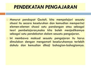 PENDEKATAN PENGAJARAN

   Menurut pendapat Gestalt, kita mempelajari sesuatu
    situasi itu secara keseluruhan dan kemudian memperinci
    elemen-elemen situasi satu pandangan atau sebagai
    teori pembelajaran,maka kita boleh menjadikannya
    sebagai satu pendekatan dalam sesuatu pengajaran.
   Ini membawa maksud sesuatu pengajaran itu harus
    dimulakan dengan mengamati keseluruhannya terlebih
    dahulu dan kemudian dikaji bahagian-bahagiannya.
 