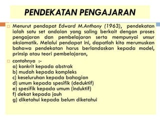PENDEKATAN PENGAJARAN
   Menurut pendapat Edward M.Anthony (1963), pendekatan
    ialah satu set andaian yang saling berkait dengan proses
    pengajaran dan pembelajaran serta mempunyai unsur
    aksiomatik. Melalui pendapat ini, dapatlah kita merumuskan
    bahawa pendekatan harus berlandaskan kepada model,
    prinsip atau teori pembelajaran,
   contohnya :-
    a) konkrit kepada abstrak
    b) mudah kepada kompleks
    c) keseluruhan kepada bahagian
    d) umum kepada spesifik (deduktif)
    e) spesifik kepada umum (induktif)
    f) dekat kepada jauh
    g) diketahui kepada belum diketahui
 