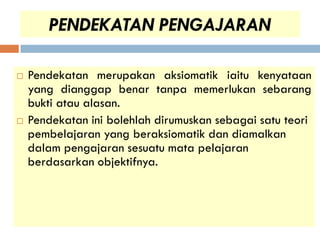 PENDEKATAN PENGAJARAN

   Pendekatan merupakan aksiomatik iaitu kenyataan
    yang dianggap benar tanpa memerlukan sebarang
    bukti atau alasan.
   Pendekatan ini bolehlah dirumuskan sebagai satu teori
    pembelajaran yang beraksiomatik dan diamalkan
    dalam pengajaran sesuatu mata pelajaran
    berdasarkan objektifnya.
 