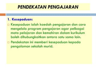 PENDEKATAN PENGAJARAN

1. Kesepaduan:
 Kesepaduan ialah kaedah pengajaran dan cara
  mengelola program pengajaran agar pelbagai
  mata pelajaran dan kemahiran dalam kurikulum
  boleh dihubungkaitkan antara satu sama lain.
 Pendekatan ini memberi kesepaduan kepada
  pengalaman sekolah murid.
 