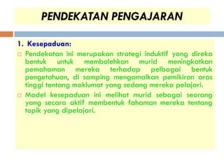 PENDEKATAN PENGAJARAN

1. Kesepaduan:
 Pendekatan ini merupakan strategi induktif yang direka
  bentuk untuk membolehkan murid meningkatkan
  pemahaman mereka terhadap pelbagai bentuk
  pengetahuan, di samping mengamalkan pemikiran aras
  tinggi tentang maklumat yang sedang mereka pelajari.
 Model kesepaduan ini melihat murid sebagai seorang
  yang secara aktif membentuk fahaman mereka tentang
  topik yang dipelajari.
 
