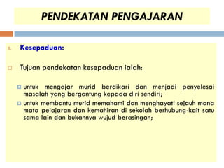 PENDEKATAN PENGAJARAN

1.   Kesepaduan:

    Tujuan pendekatan kesepaduan ialah:

      untuk mengajar murid berdikari dan menjadi penyelesai
       masalah yang bergantung kepada diri sendiri;
      untuk membantu murid memahami dan menghayati sejauh mana
       mata pelajaran dan kemahiran di sekolah berhubung-kait satu
       sama lain dan bukannya wujud berasingan;
 