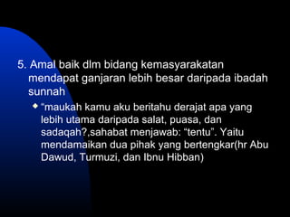 5. Amal baik dlm bidang kemasyarakatan
mendapat ganjaran lebih besar daripada ibadah
sunnah
 “maukah kamu aku beritahu derajat apa yang
lebih utama daripada salat, puasa, dan
sadaqah?,sahabat menjawab: “tentu”. Yaitu
mendamaikan dua pihak yang bertengkar(hr Abu
Dawud, Turmuzi, dan Ibnu Hibban)
 