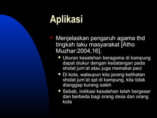 Aplikasi
 Menjelaskan pengaruh agama thd
tingkah laku masyarakat [Atho
Muzhar:2004,16].
 Ukuran kesalehan beragama di kampung
dapat diukur dengan kedatangan pada
sholat jum’at atau juga memakai peci
 Di kota, walaupun kita jarang kelihatan
sholat jum’at spt di kampung, kita tidak
dianggap kurang saleh
 Sebab, indikasi kesalehan telah bergeser
dan berbeda bagi orang desa dan orang
kota
 