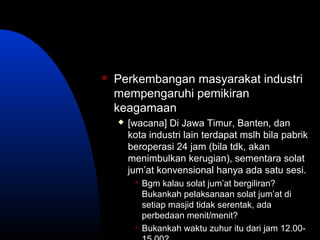  Perkembangan masyarakat industri
mempengaruhi pemikiran
keagamaan
 [wacana] Di Jawa Timur, Banten, dan
kota industri lain terdapat mslh bila pabrik
beroperasi 24 jam (bila tdk, akan
menimbulkan kerugian), sementara solat
jum’at konvensional hanya ada satu sesi.
 Bgm kalau solat jum’at bergiliran?
Bukankah pelaksanaan solat jum’at di
setiap masjid tidak serentak, ada
perbedaan menit/menit?
 Bukankah waktu zuhur itu dari jam 12.00-
 