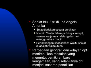  Sholat Idul Fitri di Los Angels
Amerika
 Solat diadakan secara bergiliran
 Islamic Center lahan parkirnya sempit,
sementara jamaah datang dari jauh
menggunakan mobil
 Pertimbangan keabsahan: Waktu sholat
id adalah waktu duha
 Perbedaan geografi dan wilayah dpt
menimbulkan masalah yang
menuntut pemikiran baru
keagamaan, yang selanjutnya dpt
menjadi sasaran penelitian
 