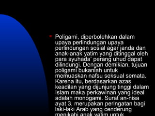  Poligami, diperbolehkan dalam
upaya perlindungan upaya
perlindungan sosial agar janda dan
anak-anak yatim yang ditinggal oleh
para syuhada’ perang uhud dapat
dilindungi. Dengan demikian, tujuan
poligami bukanlah untuk
memuaskan nafsu seksual semata.
Karena itu, berdasarkan azas
keadilan yang dijunjung tinggi dalam
Islam maka perkawinan yang ideal
adalah monogami. Surat an-nisa
ayat 3, merupakan peringatan bagi
laki-laki Arab yang cenderung
 