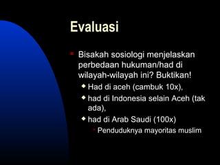 Evaluasi
 Bisakah sosiologi menjelaskan
perbedaan hukuman/had di
wilayah-wilayah ini? Buktikan!
 Had di aceh (cambuk 10x),
 had di Indonesia selain Aceh (tak
ada),
 had di Arab Saudi (100x)
 Penduduknya mayoritas muslim
 
