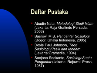 Daftar Pustaka
 Abudin Nata, Metodologi Studi Islam
(Jakarta: Raja Grafindo Persada,
2003)
 Basrowi M.S. Pengantar Sosiologi
(Bogor: Ghalia Indonesia, 2005)
 Doyle Paul Johnson, Teori
Sosiologi:Klasik dan Modern
(Jakarta:Gramedia, 1994)
 Soejono Soekanto, Sosiologi:Suatu
Pengantar (Jakarta: Rajawali Press,
1987)
 