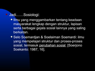  Jadi……Sosiologi:
 Ilmu yang menggambarkan tentang keadaan
masyarakat lengkap dengan struktur, lapisan
serta berbagai gejala sosial lainnya yang saling
berkaitan.
 Selo Soemardjan & Soelaiman Soemardi: ilmu
yang mempelajari struktur dan proses-proses
sosial, termasuk perubahan sosial [Soerjono
Soekanto: 1987, 16].
 