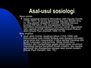 Asal-usul sosiologi
 Agus comte
 Istilah sosiologi pertama dikenalkan oleh Aguste Comte
(1798-1857). Ia sering dipandang sbg bpk disiplin ilmu
ini. Sbg disiplin akademis mandiri, sosiologi berusia
kurang 200 tahun. Utk menjelaskan fenomena-
fenomena kemasyarakatan, menurut comte, digunakan
satu metode ilmiah sebagaimana pada hukum-hukum
alam [Doyle Paul Jhonson:1994,13-14]
 Ibnu khaldun
 Jauh sblm Comte, tepatnya tahun (1333-1406) sdh
merumuskan satu model tentang suku bangsa nomaden
yang keras dan masyarakat 2 halus bertipe menetap dlm
suatu hubungan yang kontras. Sikap ilmiah Ibnu
Khaldun dlm menganalisa gejala sosial pada umumnya
mendekati bentuk penelitian ilmiah modern, dan secara
substantif dpt disejajarkan dengan teori sosial modern
[Doule Paul Jhonson, hlm. 15]
 