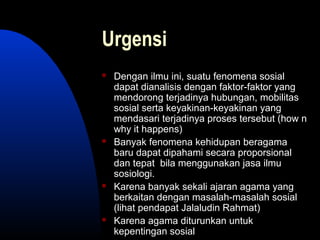 Urgensi
 Dengan ilmu ini, suatu fenomena sosial
dapat dianalisis dengan faktor-faktor yang
mendorong terjadinya hubungan, mobilitas
sosial serta keyakinan-keyakinan yang
mendasari terjadinya proses tersebut (how n
why it happens)
 Banyak fenomena kehidupan beragama
baru dapat dipahami secara proporsional
dan tepat bila menggunakan jasa ilmu
sosiologi.
 Karena banyak sekali ajaran agama yang
berkaitan dengan masalah-masalah sosial
(lihat pendapat Jalaludin Rahmat)
 Karena agama diturunkan untuk
kepentingan sosial
 