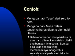 Contoh:
 Mengapa nabi Yusuf; dari zero to
hero
 Mengapa nabi Musa dalam
tugasnya harus dibantu oleh nabi
Harun?
 Beberapa hikmah dari peristiwa di
atas baru ditemukan setelah diteliti
dng bantuan ilmu sosial. Semua
bisa jelas apabila yang
memahaminya mengetahui
sejarah sosial pada saat teks itu
 