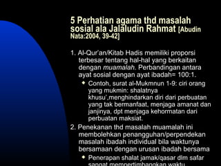 5 Perhatian agama thd masalah
sosial ala Jalaludin Rahmat [Abudin
Nata:2004, 39-42]
1. Al-Qur’an/Kitab Hadis memiliki proporsi
terbesar tentang hal-hal yang berkaitan
dengan muamalah. Perbandingan antara
ayat sosial dengan ayat ibadah= 100:1.
 Contoh, surat al-Mukmnun 1-9: ciri orang
yang mukmin: shalatnya
khusu’,menghindarkan diri dari perbuatan
yang tak bermanfaat, menjaga amanat dan
janjinya, dpt menjaga kehormatan dari
perbuatan maksiat.
2. Penekanan thd masalah muamalah ini
membolehkan penangguhan/perpendekan
masalah ibadah individual bila waktunya
bersamaan dengan urusan ibadah bersama
 Penerapan shalat jamak/qasar dlm safar
 