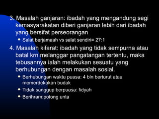 3. Masalah ganjaran: ibadah yang mengandung segi
kemasyarakatan diberi ganjaran lebih dari ibadah
yang bersifat perseorangan
 Salat berjamaah vs salat sendiri= 27:1
4. Masalah kifarat: ibadah yang tidak sempurna atau
batal krn melanggar pangatangan tertentu, maka
tebusannya ialah melakukan sesuatu yang
berhubungan dengan masalah sosial.
 Berhubungan waktu puasa: 4 bln berturut atau
memerdekakan budak
 Tidak sanggup berpuasa: fidyah
 Berihram:potong unta
 