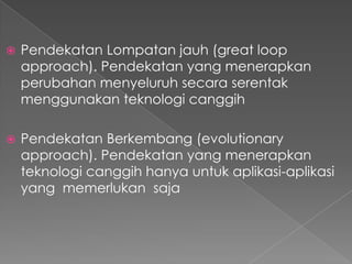  Pendekatan Lompatan jauh (great loop
approach). Pendekatan yang menerapkan
perubahan menyeluruh secara serentak
menggunakan teknologi canggih
 Pendekatan Berkembang (evolutionary
approach). Pendekatan yang menerapkan
teknologi canggih hanya untuk aplikasi-aplikasi
yang memerlukan saja
 