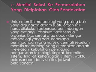  Untuk memilih metodelogi yang paling baik
yang digunakan dalam suatu organisasi
harus dilakukan beberapa pertimbangan
yang matang. Pasalnya tidak semua
organiasi bisa sesuai atau cocok dengan
metodelogi yang ada. Beberapa
pertimbangan yang harus dicermati sebelum
memilih metodelogi yang diterapkan adalah
: kejelasan kebutuhan pengguna,
penguasaan teknologi, tingkat kerumitan
sistem, tingkat kehandalan sistem , waktu
pelaksanaan dan visibilitas jadwal
pelaksanaan.
 