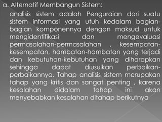 a. Alternatif Membangun Sistem:
analisis sistem adalah Penguraian dari suatu
sistem informasi yang utuh kedalam bagian-
bagian komponennya dengan maksud untuk
mengidentifikasi dan mengevaluasi
permasalahan-permasalahan , kesempatan-
kesempatan, hambatan-hambatan yang terjadi
dan kebutuhan-kebutuhan yang diharapkan
sehingga dapat diusulkan perbaikan-
perbaikannya. Tahap analisis sistem merupakan
tahap yang kritis dan sangat penting , karena
kesalahan didalam tahap ini akan
menyebabkan kesalahan ditahap berikutnya
 
