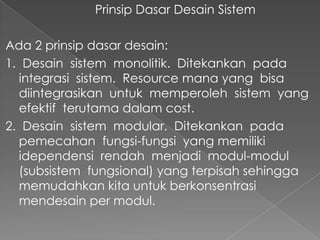 Prinsip Dasar Desain Sistem
Ada 2 prinsip dasar desain:
1. Desain sistem monolitik. Ditekankan pada
integrasi sistem. Resource mana yang bisa
diintegrasikan untuk memperoleh sistem yang
efektif terutama dalam cost.
2. Desain sistem modular. Ditekankan pada
pemecahan fungsi-fungsi yang memiliki
idependensi rendah menjadi modul-modul
(subsistem fungsional) yang terpisah sehingga
memudahkan kita untuk berkonsentrasi
mendesain per modul.
 