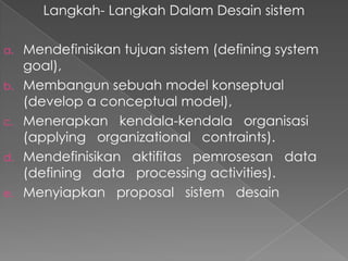 Langkah- Langkah Dalam Desain sistem
a. Mendefinisikan tujuan sistem (defining system
goal),
b. Membangun sebuah model konseptual
(develop a conceptual model),
c. Menerapkan kendala-kendala organisasi
(applying organizational contraints).
d. Mendefinisikan aktifitas pemrosesan data
(defining data processing activities).
e. Menyiapkan proposal sistem desain
 