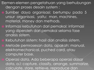 Elemen-elemen pengetahuan yang berhubungan
dengan proses desain system :
 Sumber daya organisasi: bertumpu pada 5
unsur organisasi, yaitu: man, machines,
material, money dan methods.
 Informasi kebutuhan dari pemakai: informasi
yang diperoleh dari pemakai selama fase
analisis sistem.
 Kebutuhan sistem: hasil dari analisis sistem.
 Metode pemrosesan data, apakah: manual,
elektromechanical, puched card, atau
computer base.
 Operasi data. Ada beberapa operasi dasar
data, a.l: capture, classify, arrange, summarize,
calculate, store, retrieve, reproduce dan
 