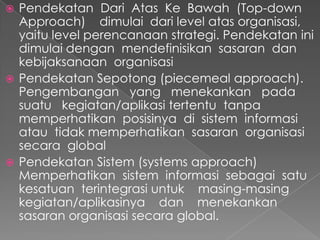 Pendekatan Dari Atas Ke Bawah (Top-down
Approach) dimulai dari level atas organisasi,
yaitu level perencanaan strategi. Pendekatan ini
dimulai dengan mendefinisikan sasaran dan
kebijaksanaan organisasi
 Pendekatan Sepotong (piecemeal approach).
Pengembangan yang menekankan pada
suatu kegiatan/aplikasi tertentu tanpa
memperhatikan posisinya di sistem informasi
atau tidak memperhatikan sasaran organisasi
secara global
 Pendekatan Sistem (systems approach)
Memperhatikan sistem informasi sebagai satu
kesatuan terintegrasi untuk masing-masing
kegiatan/aplikasinya dan menekankan
sasaran organisasi secara global.
 
