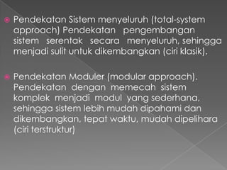  Pendekatan Sistem menyeluruh (total-system
approach) Pendekatan pengembangan
sistem serentak secara menyeluruh, sehingga
menjadi sulit untuk dikembangkan (ciri klasik).
 Pendekatan Moduler (modular approach).
Pendekatan dengan memecah sistem
komplek menjadi modul yang sederhana,
sehingga sistem lebih mudah dipahami dan
dikembangkan, tepat waktu, mudah dipelihara
(ciri terstruktur)
 