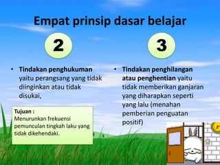 Empat prinsip dasar belajar
               2                            3
• Tindakan penghukuman          • Tindakan penghilangan
  yaitu perangsang yang tidak     atau penghentian yaitu
  diinginkan atau tidak           tidak memberikan ganjaran
  disukai,                        yang diharapkan seperti
                                  yang lalu (menahan
 Tujuan :                         pemberian penguatan
 Menurunkan frekuensi
 pemunculan tingkah laku yang
                                  positif)
 tidak dikehendaki.
 