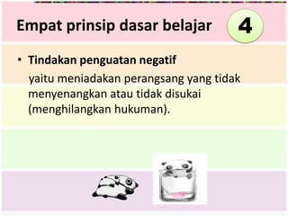 Empat prinsip dasar belajar            4
• Tindakan penguatan negatif
  yaitu meniadakan perangsang yang tidak
  menyenangkan atau tidak disukai
  (menghilangkan hukuman).
 