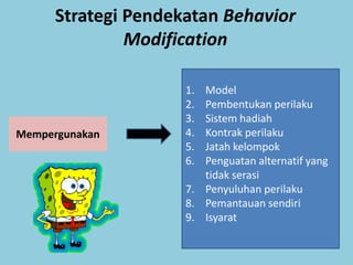Strategi Pendekatan Behavior
               Modification

                     1. Model
                     2. Pembentukan perilaku
                     3. Sistem hadiah
Mempergunakan        4. Kontrak perilaku
                     5. Jatah kelompok
                     6. Penguatan alternatif yang
                        tidak serasi
                     7. Penyuluhan perilaku
                     8. Pemantauan sendiri
                     9. Isyarat
 