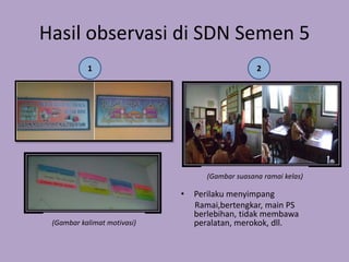 Hasil observasi di SDN Semen 5
           1                                      2




                                    (Gambar suasana ramai kelas)

                             •   Perilaku menyimpang
                                 Ramai,bertengkar, main PS
                                 berlebihan, tidak membawa
 (Gambar kalimat motivasi)       peralatan, merokok, dll.
 