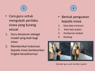 3                                   4


• Cara guru untuk               • Bentuk penguatan
  mengubah perilaku               kepada siswa
  siswa yang kurang             1.    Kata-kata motivasi,
  sesuai                        2.    Kata-kata pujian,
1. Guru berperan sebagai        3.    Pemberian hadiah
   model yang baik bagi         4.    Ranking
   siswa
2. Memberikan hukuman
   kepada siswa berdasarkan
   tingkat kesalahannya


                              (Gambar guru saat memberi pujian)
 