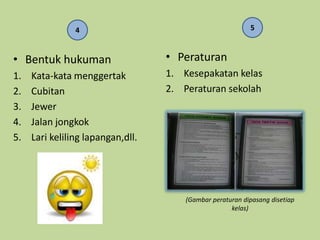 4                                          5



• Bentuk hukuman                   • Peraturan
1.   Kata-kata menggertak          1. Kesepakatan kelas
2.   Cubitan                       2. Peraturan sekolah
3.   Jewer
4.   Jalan jongkok
5.   Lari keliling lapangan,dll.




                                       (Gambar peraturan dipasang disetiap
                                                     kelas)
 