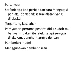 Pertanyaan:
Stefani: apa ada perbedaan cara mengatasi
  perilaku tidak baik sesuai alasan yang
  dijelaskan
Tergantung kesalahan.
Pernyataan pertama peserta didik sudah tau
  bahwa tindakan itu jelek, tetapi sengaja
  dilakukan, penghentiannya dengan
Pemberian model
Menggunakan pembentukan
 