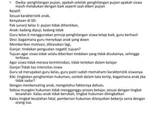 •   Dwika: penghilangan pujian, apakah setelah penghilangan pujian apakah siswa
    masih melakukan dengan baik seperti saat diberi pujian
Relatif:
Sesuai karakteristik anak,
Kenyataan di SD:
Pak sunarji kelas 5: pujian tidak dihentikan,
Anak: kadang dipuji, kadang tidak
Guru kelas 6 menggunakan prinsip penghilangan siswa tetap baik, guru berhasil
Desi: bagaimana guru menyikapi anak yang down
Memberikan motivasi, dibiasakan lagi,
Ganjar: tindakan penguatan negatif, tujuan?
Tujuan agar siswa tidak selalu diberikan tindakan yang tidak disukainya, sehingga
    terbiasa.
Agar siswa tidak merasa terintimidasi, tidak tertekan dalam belajar
Ganjar:Tidak tau intensitas siswa
Guru sd merupakan guru kelas, guru pasti sudah memahami karakteristik siswanya.
Kiki: tingkatan penghentian hukuman, contoh dalam tata tertip, bagaimana anak jika
    tidak sadar?
Dengan menkonseling anak, mengetahui faktornya dahulu.
Sebisa mungkin hukuman tidak mengganggu proses belajar, sesuai dengan tingkat
    kesalahan. Kalau anak tidak berubah, tingkat hukuman ditingkatkan
Kalau tingkat kesalahan fatal, pemberian hukuman dilanjutkan bekerja sama dengan
    orang tua.
 